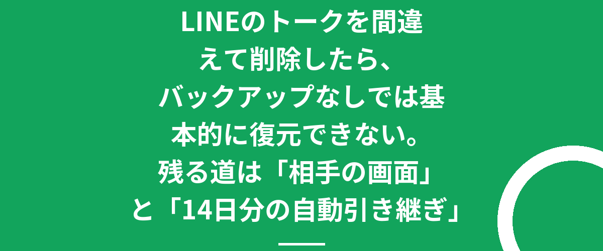 LINEのトークを間違えて削除したら、バックアップなしでは基本的に復元できない。残る道は「相手の画面」と「14日分の自動引き継ぎ」